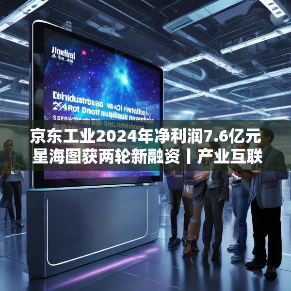 京东工业2024年净利润7.6亿元 星海图获两轮新融资丨产业互联网周报