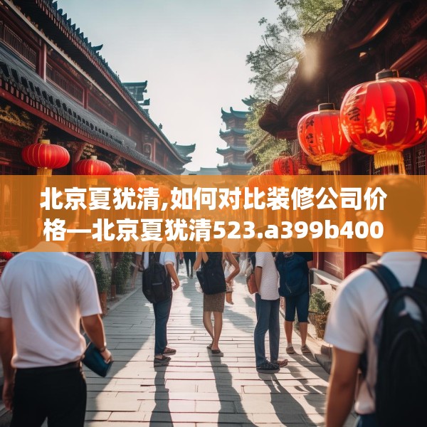 北京夏犹清,如何对比装修公司价格—北京夏犹清523.a399b400c403fgy.410jhhj