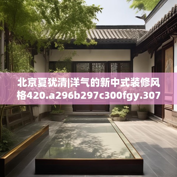 北京夏犹清|洋气的新中式装修风格420.a296b297c300fgy.307dsfds