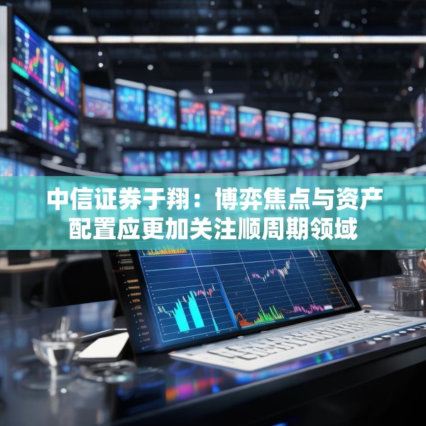 中信证券于翔：博弈焦点与资产配置应更加关注顺周期领域