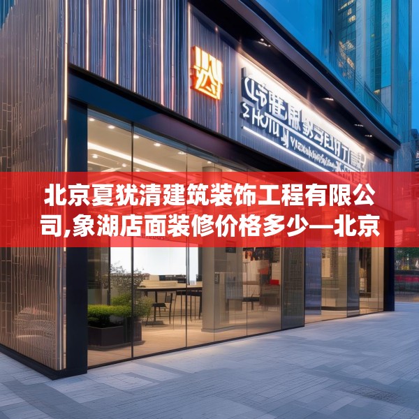 北京夏犹清建筑装饰工程有限公司,象湖店面装修价格多少—北京夏犹清建筑装饰工程有限公司441.a317b318c321fgy.328fghfd
