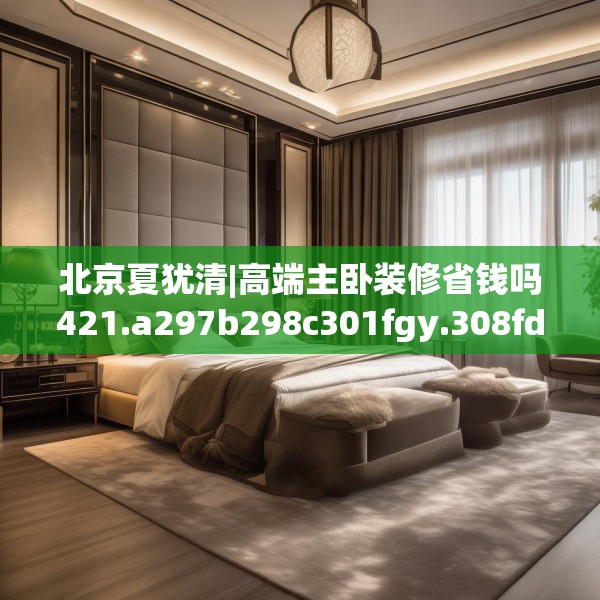北京夏犹清|高端主卧装修省钱吗421.a297b298c301fgy.308fdsfds
