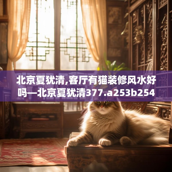 北京夏犹清,客厅有猫装修风水好吗—北京夏犹清377.a253b254c257fgy.264bnbn