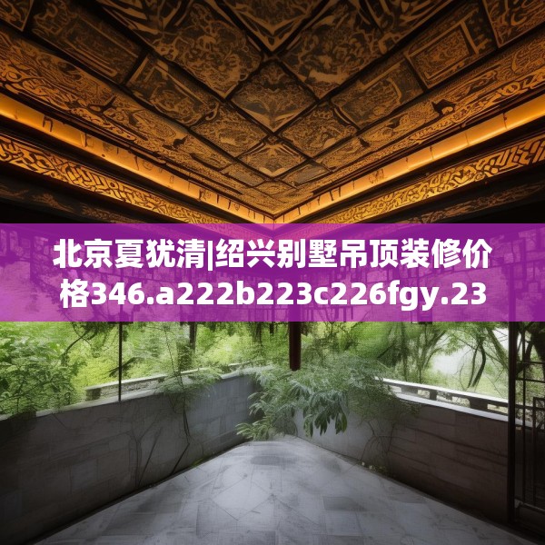 北京夏犹清|绍兴别墅吊顶装修价格346.a222b223c226fgy.233htyj