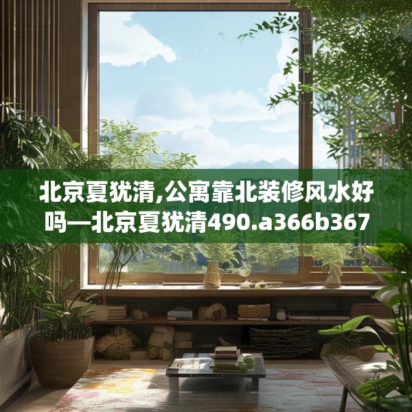 北京夏犹清,公寓靠北装修风水好吗—北京夏犹清490.a366b367c370fgy.377htyj