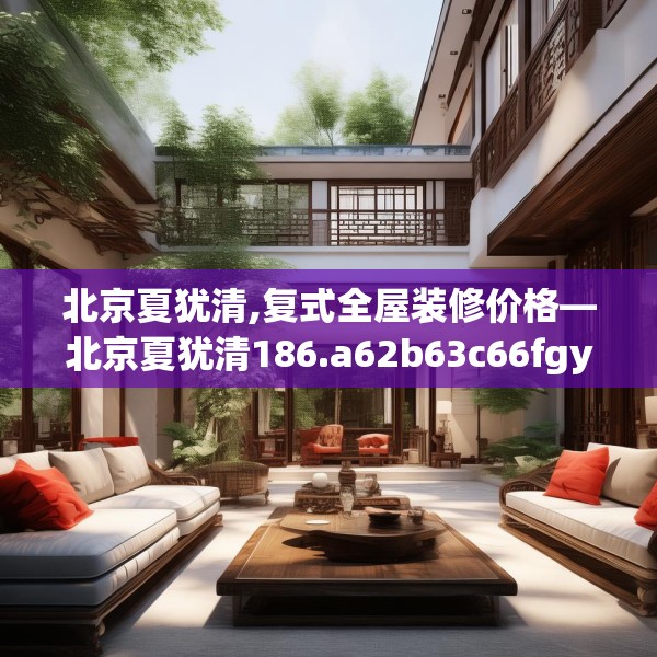北京夏犹清,复式全屋装修价格—北京夏犹清186.a62b63c66fgy.73dsfds