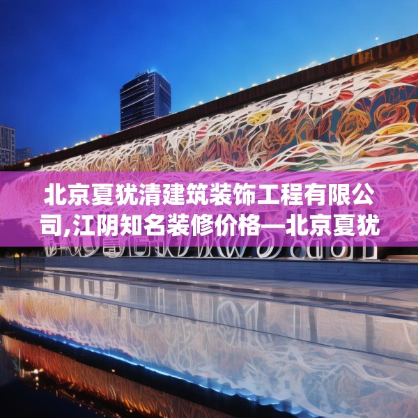 北京夏犹清建筑装饰工程有限公司,江阴知名装修价格—北京夏犹清建筑装饰工程有限公司513.a389b390c393fgy.400fghfd