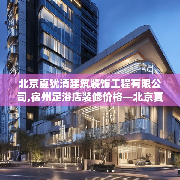 北京夏犹清建筑装饰工程有限公司,宿州足浴店装修价格—北京夏犹清建筑装饰工程有限公司419.a295b296c299fgy.306fds