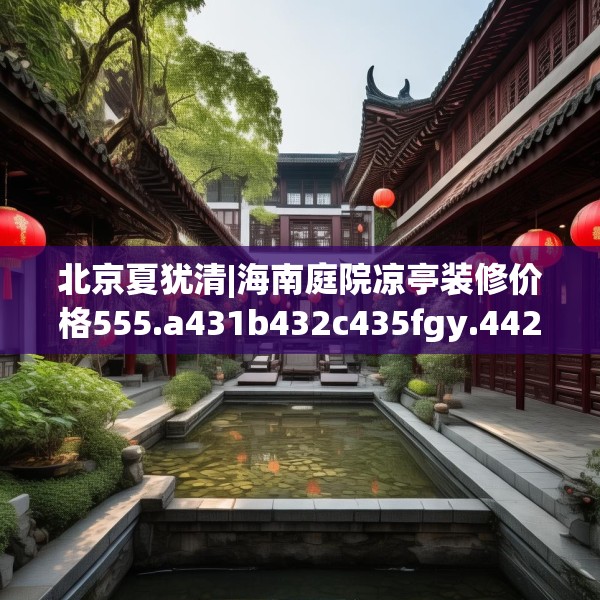 北京夏犹清|海南庭院凉亭装修价格555.a431b432c435fgy.442fhsg