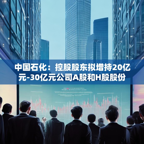 中国石化：控股股东拟增持20亿元-30亿元公司A股和H股股份