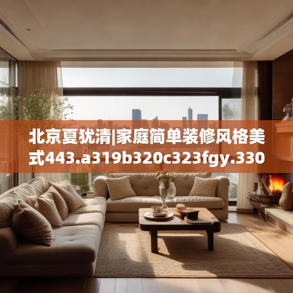 北京夏犹清|家庭简单装修风格美式443.a319b320c323fgy.330cvcx
