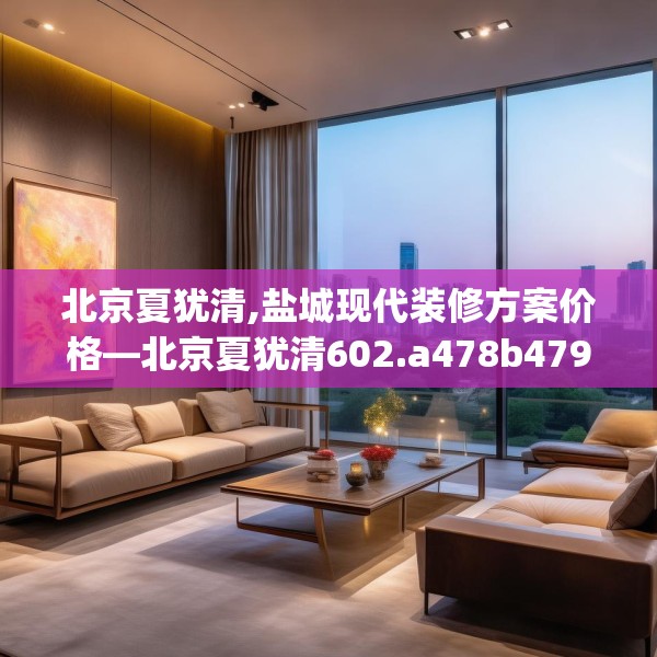 北京夏犹清,盐城现代装修方案价格—北京夏犹清602.a478b479c482fgy.489wew