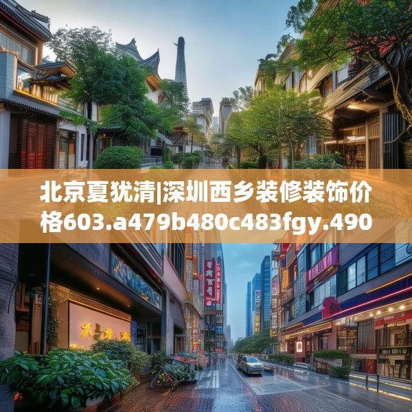 北京夏犹清|深圳西乡装修装饰价格603.a479b480c483fgy.490fghfd