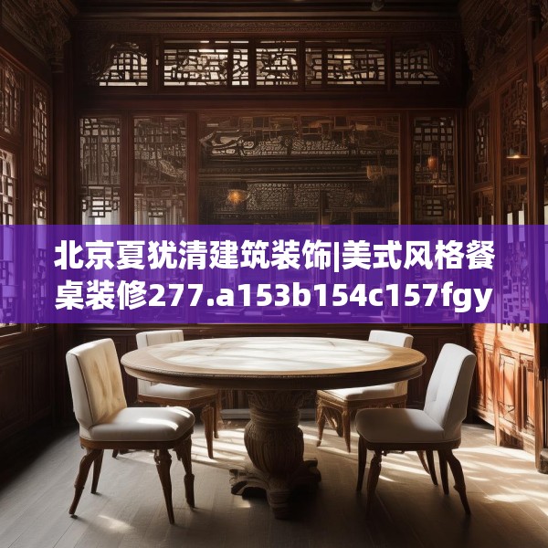 北京夏犹清建筑装饰|美式风格餐桌装修277.a153b154c157fgy.164fdsfds