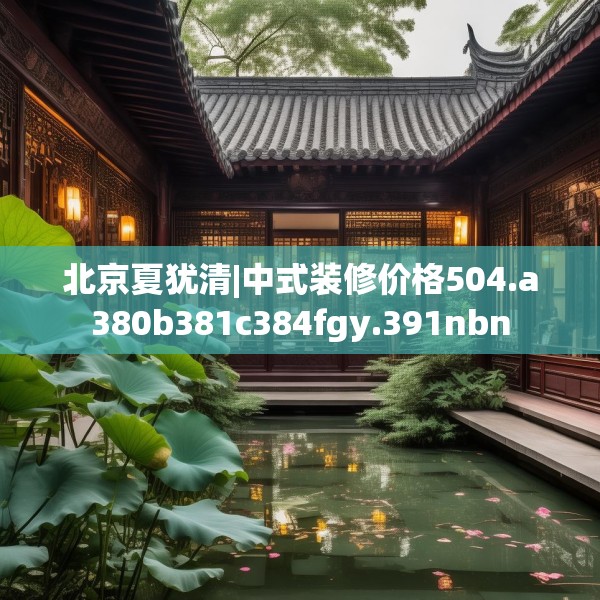 北京夏犹清|中式装修价格504.a380b381c384fgy.391nbn