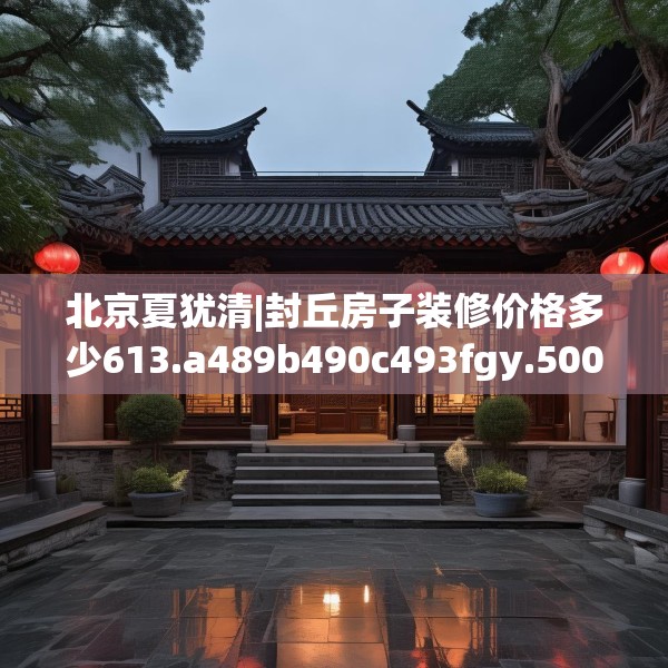 北京夏犹清|封丘房子装修价格多少613.a489b490c493fgy.500jhhj