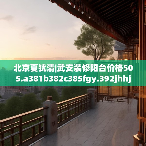 北京夏犹清|武安装修阳台价格505.a381b382c385fgy.392jhhj