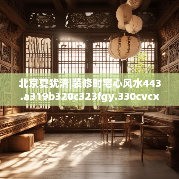 北京夏犹清|装修时宅心风水443.a319b320c323fgy.330cvcx