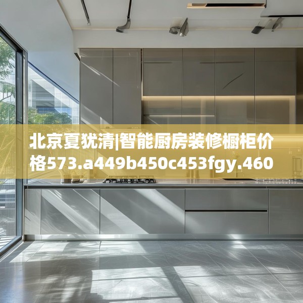 北京夏犹清|智能厨房装修橱柜价格573.a449b450c453fgy.460fhsg