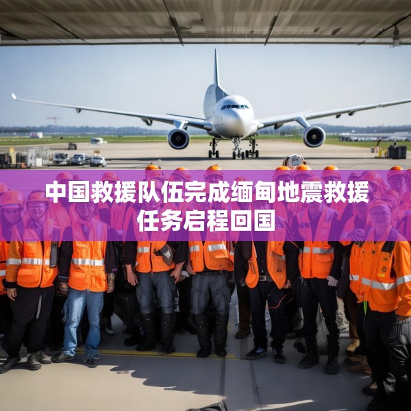 中国救援队伍完成缅甸地震救援任务启程回国