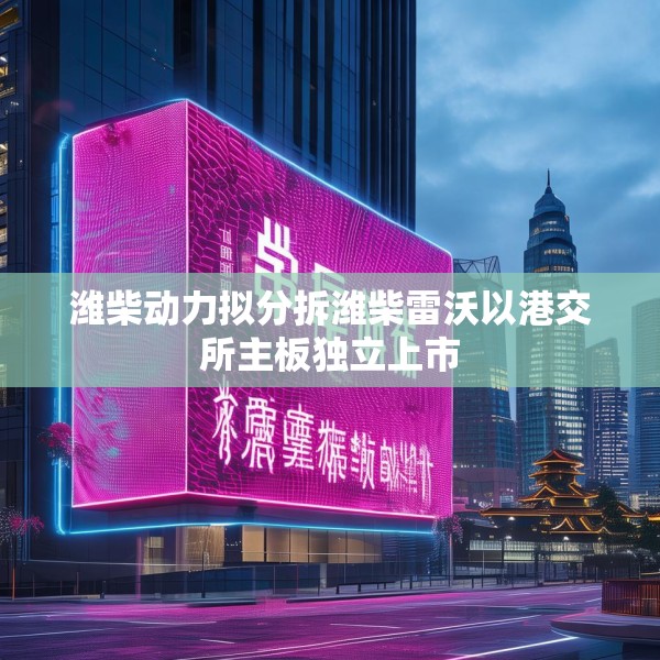 潍柴动力拟分拆潍柴雷沃以港交所主板独立上市