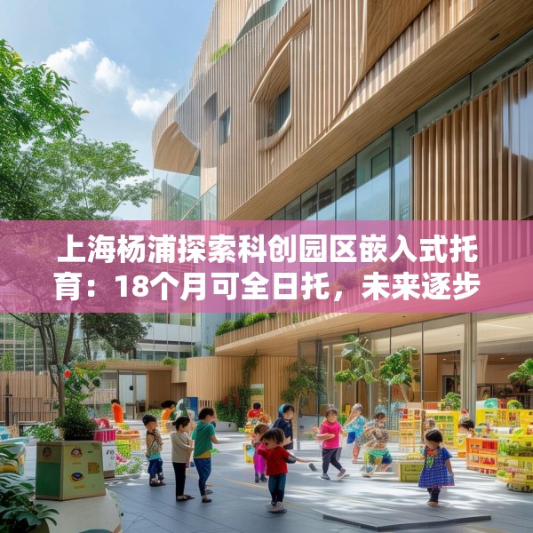 上海杨浦探索科创园区嵌入式托育：18个月可全日托，未来逐步推广
