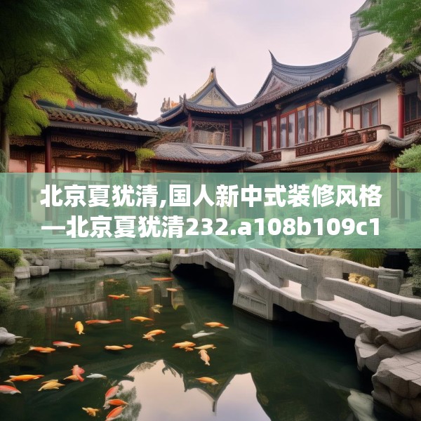 北京夏犹清,国人新中式装修风格—北京夏犹清232.a108b109c112fgy.119dewqe