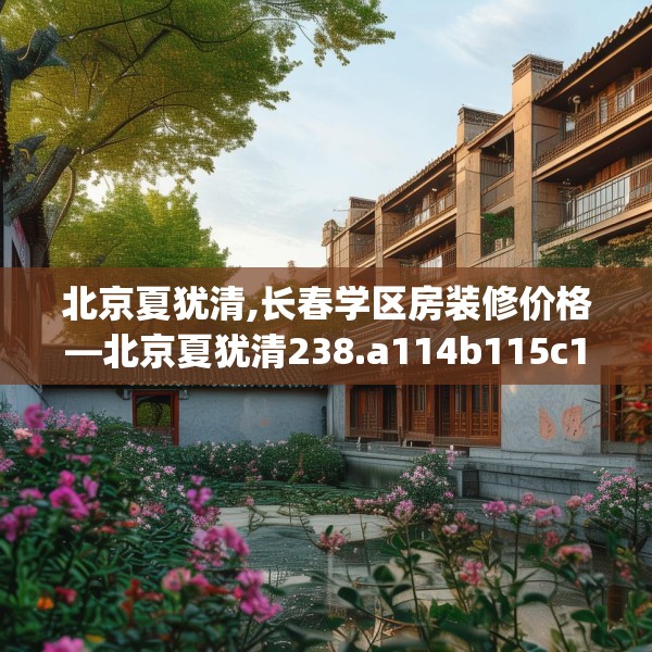 北京夏犹清,长春学区房装修价格—北京夏犹清238.a114b115c118fgy.125htyj