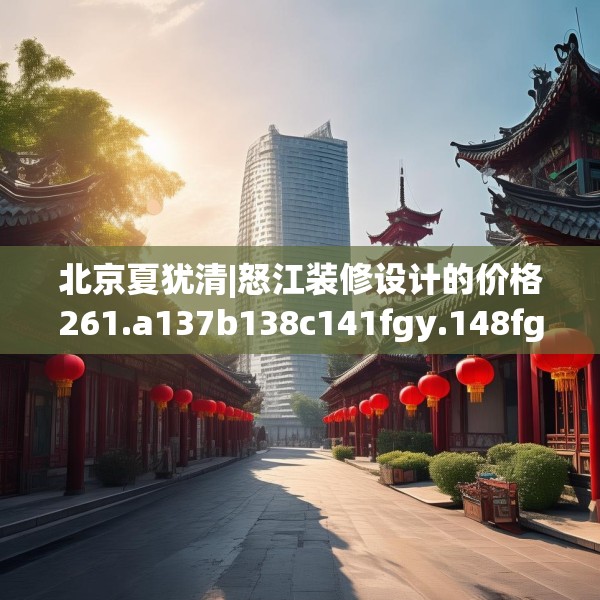 北京夏犹清|怒江装修设计的价格261.a137b138c141fgy.148fghfd