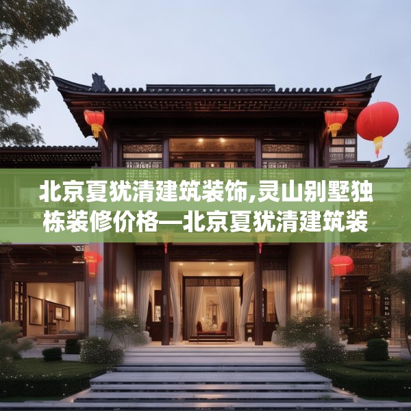 北京夏犹清建筑装饰,灵山别墅独栋装修价格—北京夏犹清建筑装饰196.a72b73c76fgy.83dewqe