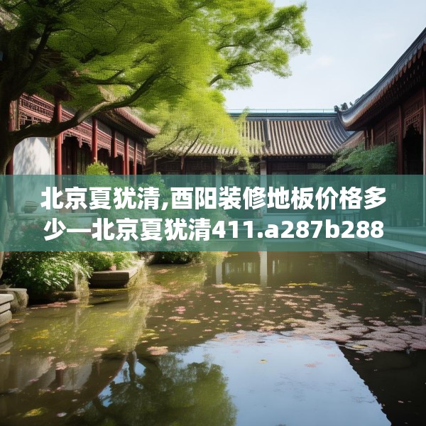 北京夏犹清,酉阳装修地板价格多少—北京夏犹清411.a287b288c291fgy.298fhsg