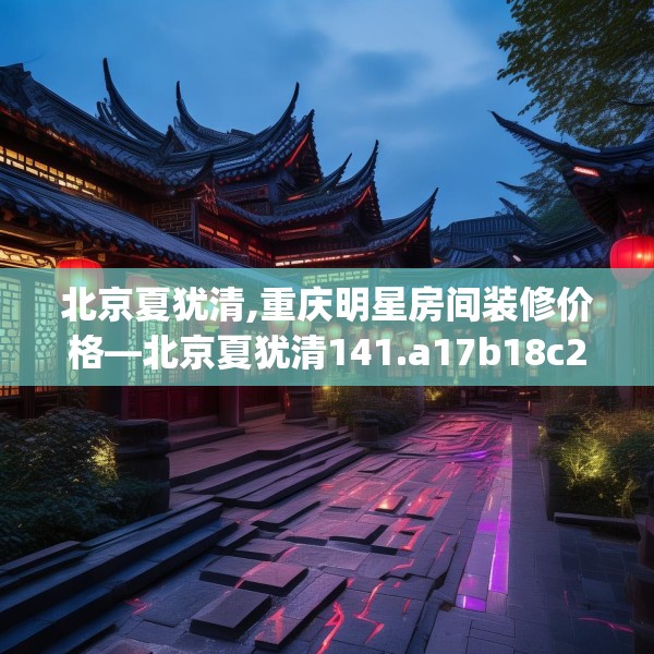 北京夏犹清,重庆明星房间装修价格—北京夏犹清141.a17b18c21fgy.28fhsg