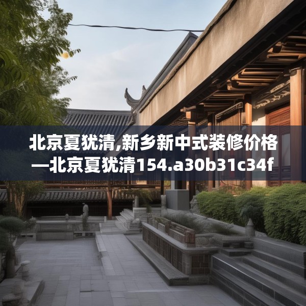 北京夏犹清,新乡新中式装修价格—北京夏犹清154.a30b31c34fgy.41sdA