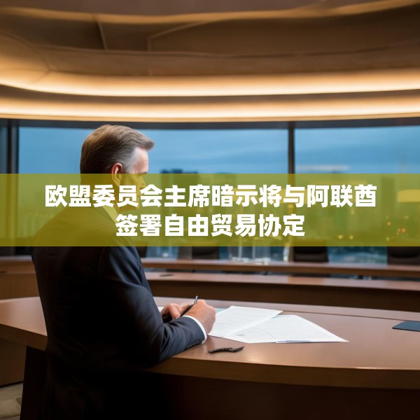 欧盟委员会主席暗示将与阿联酋签署自由贸易协定