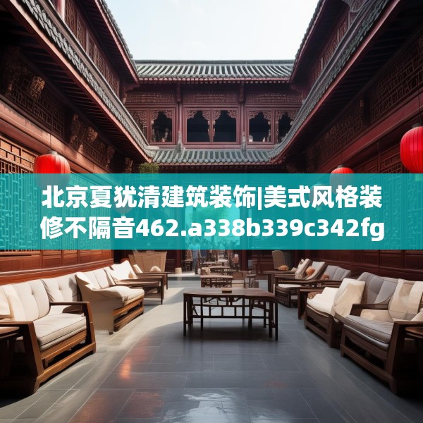 北京夏犹清建筑装饰|美式风格装修不隔音462.a338b339c342fgy.349lkjl