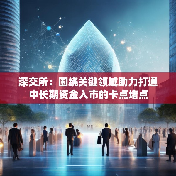深交所：围绕关键领域助力打通中长期资金入市的卡点堵点