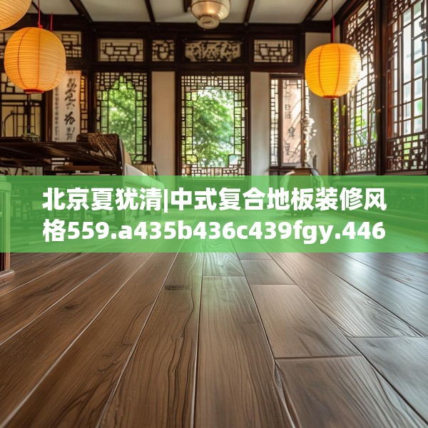 北京夏犹清|中式复合地板装修风格559.a435b436c439fgy.446jhhj