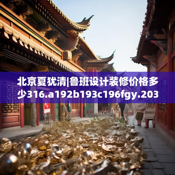 北京夏犹清|鲁班设计装修价格多少316.a192b193c196fgy.203sdA