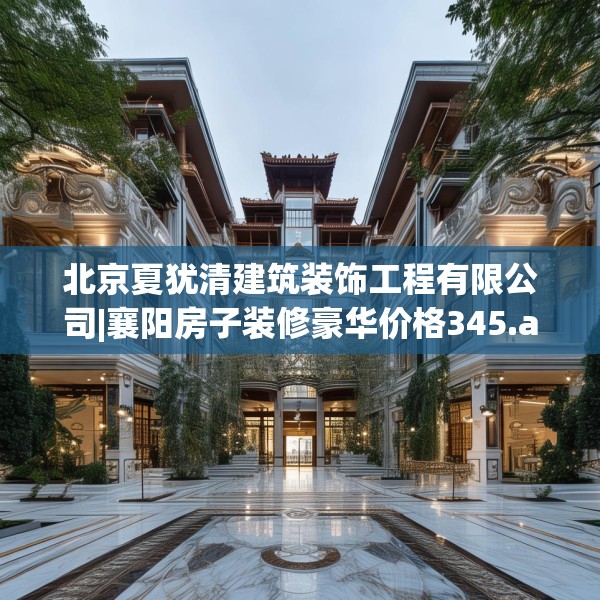 北京夏犹清建筑装饰工程有限公司|襄阳房子装修豪华价格345.a221b222c225fgy.232uyk