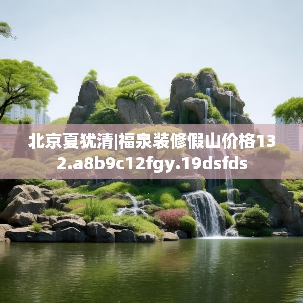 北京夏犹清|福泉装修假山价格132.a8b9c12fgy.19dsfds