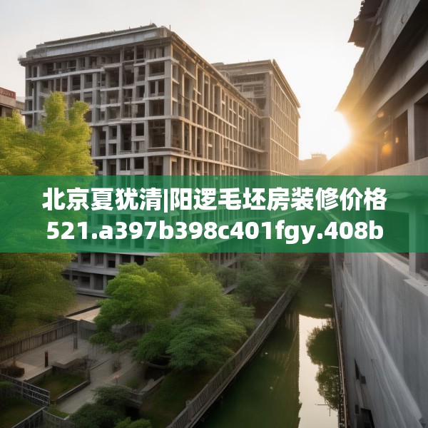 北京夏犹清|阳逻毛坯房装修价格521.a397b398c401fgy.408bnbn