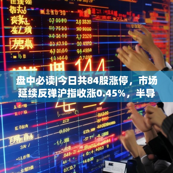 盘中必读|今日共84股涨停，市场延续反弹沪指收涨0.45%，半导体板块掀涨停潮