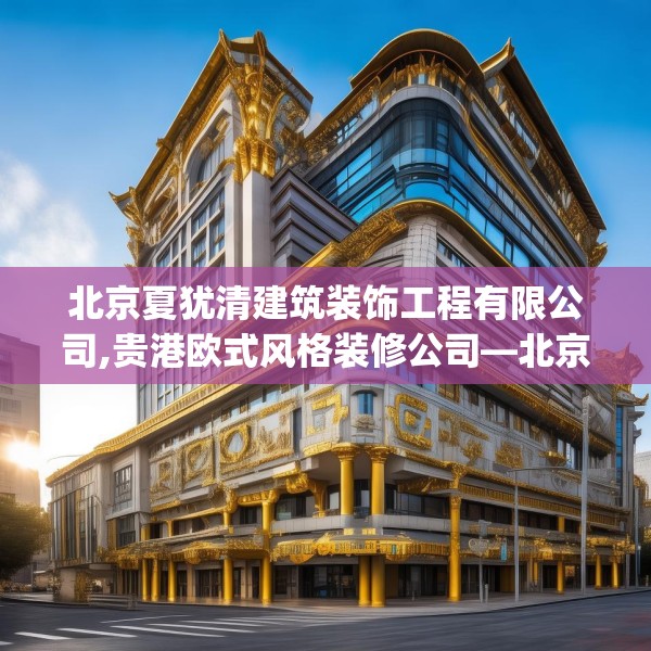 北京夏犹清建筑装饰工程有限公司,贵港欧式风格装修公司—北京夏犹清建筑装饰工程有限公司378.a254b255c258fgy.265nbn