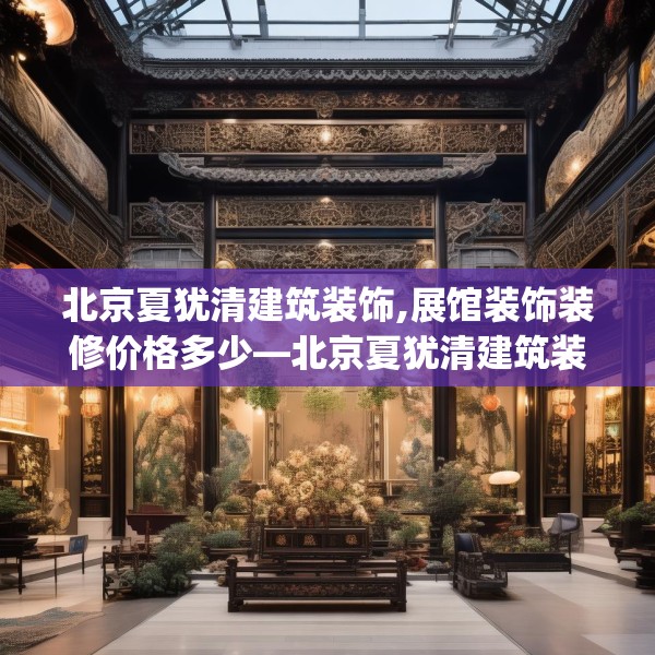 北京夏犹清建筑装饰,展馆装饰装修价格多少—北京夏犹清建筑装饰310.a186b187c190fgy.197htyj