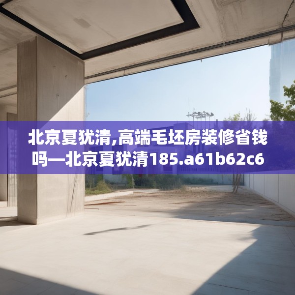 北京夏犹清,高端毛坯房装修省钱吗—北京夏犹清185.a61b62c65fgy.72fds