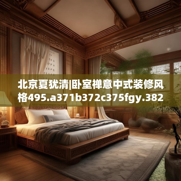 北京夏犹清|卧室禅意中式装修风格495.a371b372c375fgy.382fghfd