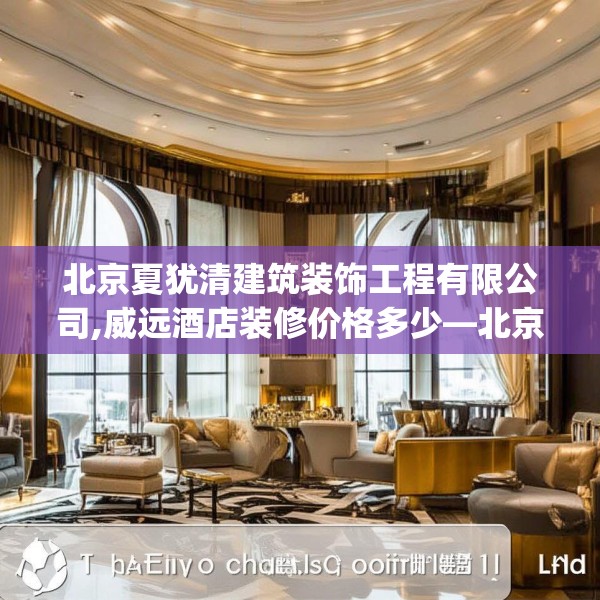 北京夏犹清建筑装饰工程有限公司,威远酒店装修价格多少—北京夏犹清建筑装饰工程有限公司171.a47b48c51fgy.58fghfd