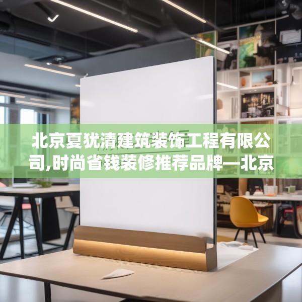 北京夏犹清建筑装饰工程有限公司,时尚省钱装修推荐品牌—北京夏犹清建筑装饰工程有限公司378.a254b255c258fgy.265nbn