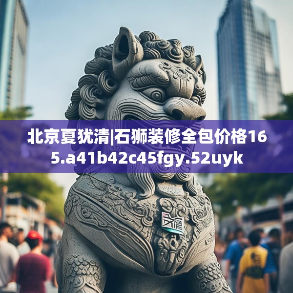 北京夏犹清|石狮装修全包价格165.a41b42c45fgy.52uyk