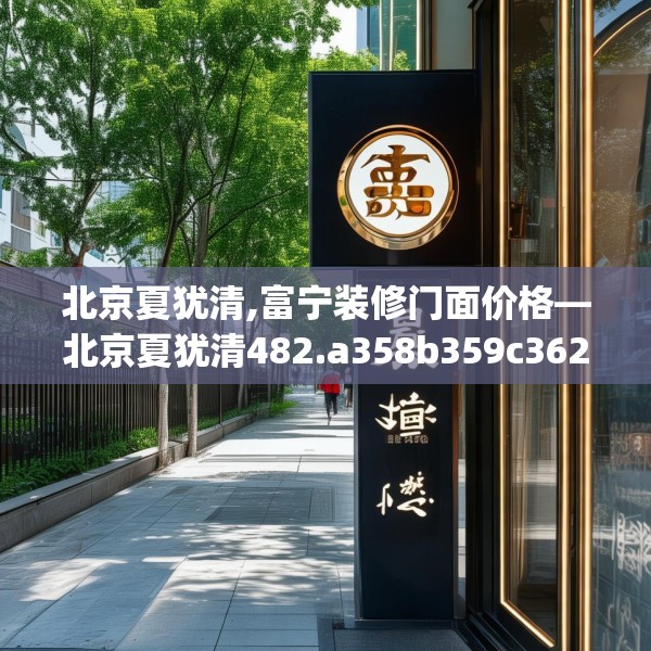北京夏犹清,富宁装修门面价格—北京夏犹清482.a358b359c362fgy.369xczxv